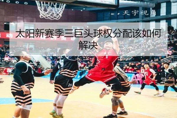 太阳新赛季三巨头球权分配该如何解决